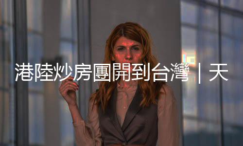 港陸炒房團開到臺灣｜天下雜誌