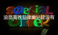 渝昆高鐵鹽津南站建設有序推進
