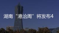 湖南“港洽周”將發布470個項目