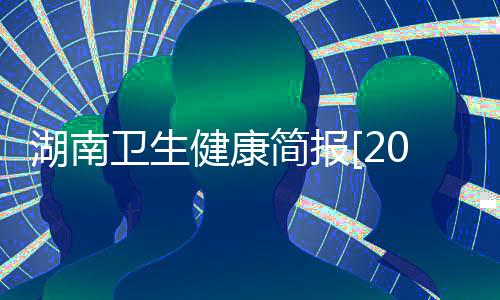 湖南衛(wèi)生健康簡(jiǎn)報(bào)[2021]第12期