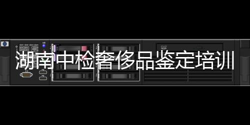湖南中檢奢侈品鑒定培訓收費多少錢(中檢集團奢侈品鑒定培訓課程資料)