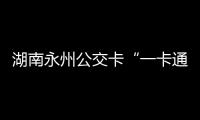 湖南永州公交卡“一卡通”可在國內17城通用
