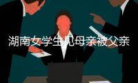 湖南女學生見母親被父親毆打 情緒失控持刀將父親刺死