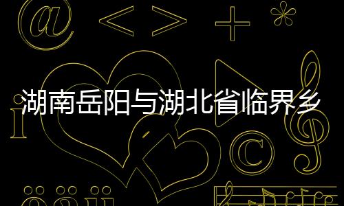 湖南岳陽與湖北省臨界鄉鎮均設點管控