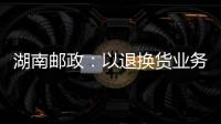 湖南郵政：以退換貨業務提質激活整體發展“一汪春水”