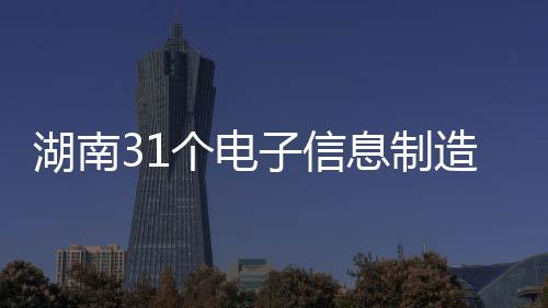 湖南31個電子信息制造業(yè)省級重點(diǎn)項(xiàng)目建設(shè)快馬加鞭