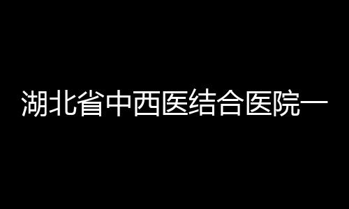 湖北省中西醫(yī)結(jié)合醫(yī)院一主任醫(yī)師疑因感染新型肺炎去世