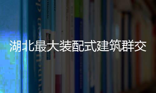 湖北最大裝配式建筑群交付在即