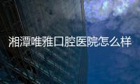 湘潭唯雅口腔醫院怎么樣?二級正規口腔醫院(種植牙/矯正技術都不錯)