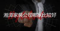 湘潭家裝公司哪家比較好?求推薦（湘潭家裝公司）