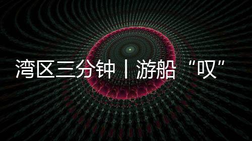 灣區三分鐘丨游船“嘆”茶 全天候辦證 嶺南待客之道有多“圈粉”？
