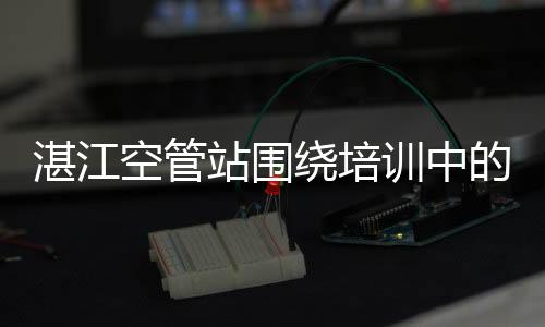 湛江空管站圍繞培訓中的廉政風險開展警示教育