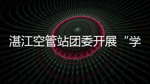 湛江空管站團委開展“學習身邊榜樣，汲取先鋒力量”活動