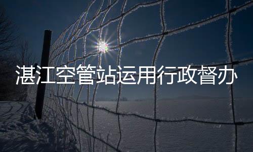 湛江空管站運用行政督辦推動工作落地見效