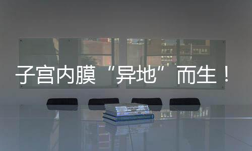 子宮內膜“異地”而生！這種婦科“良性癌”你關注了嗎？