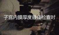 子宮內膜厚度最佳檢查時期，你有必要提前知道！