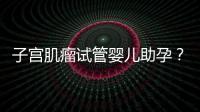 子宮肌瘤試管嬰兒助孕？掌握這些好孕更簡單