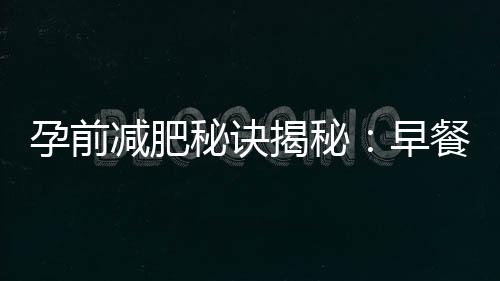孕前減肥秘訣揭秘：早餐和零食科學選擇與合理搭配，輕松塑造完美身材！