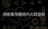 孕前備孕期間內火旺癥狀嚴重？嘗試這些小貼士和自然療法調理飲食問題！