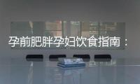 孕前肥胖孕婦飲食指南：誤區避免、健康規劃與科學膳食降低風險