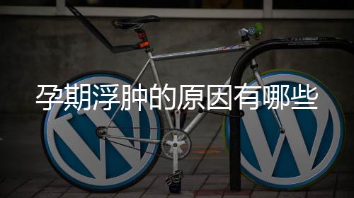 孕期浮腫的原因有哪些