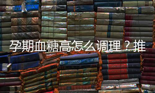 孕期血糖高怎么調(diào)理？推薦你吃4種食物
