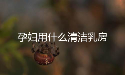孕婦用什么清潔乳房