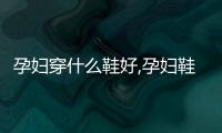孕婦穿什么鞋好,孕婦鞋推薦購買指南