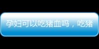 孕婦可以吃豬血嗎，吃豬血有哪些好處，需要注意什么
