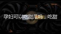 孕婦可以吃甜瓜嗎，吃甜瓜有哪些好處
