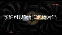 孕婦可以喝維C泡騰片嗎？專家解答讓你放心！