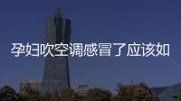 孕婦吹空調感冒了應該如何辦