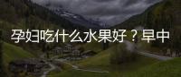 孕婦吃什么水果好？早中晚孕期都不一樣