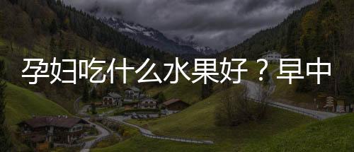 孕婦吃什么水果好？早中晚孕期都不一樣