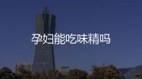 孕婦能吃味精嗎