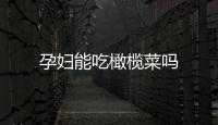 孕婦能吃橄欖菜嗎