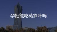 孕婦能吃萵筍葉嗎