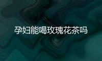 孕婦能喝玫瑰花茶嗎
