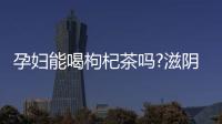 孕婦能喝枸杞茶嗎?滋陰補腎好處多!