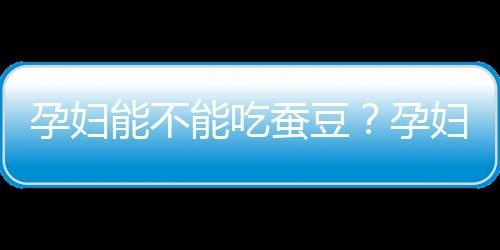 孕婦能不能吃蠶豆？孕婦吃蠶豆有什么好處？