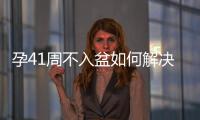 孕41周不入盆如何解決（順產剖腹產催產等詳細分析）