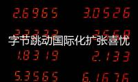 字節跳動國際化擴張喜憂參半 發布短視頻應用TikTok之后虧損12億美元