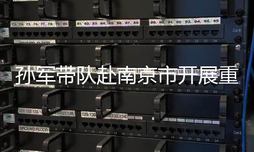 孫軍帶隊赴南京市開展重點協商議題學習考察_