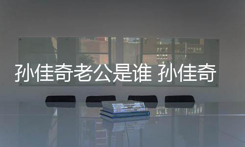 孫佳奇老公是誰 孫佳奇出道以來出演了哪些影視劇