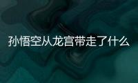 孫悟空從龍宮帶走了什么?這些都是難得一見的好寶貝