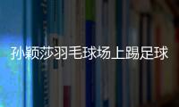 孫穎莎羽毛球場上踢足球 “萌女”秒變“猛女”！