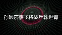 孫穎莎薛飛將戰(zhàn)乒球世青賽 還會(huì)出現(xiàn)下個(gè)張本?