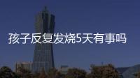 孩子反復發燒5天有事嗎（如何正確應對孩子發燒）