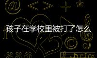 孩子在學校里被打了怎么辦，孩子在學校挨打了怎么辦