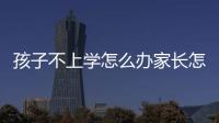 孩子不上學(xué)怎么辦家長(zhǎng)怎么辦，孩子不上學(xué)怎么辦
